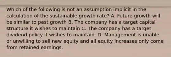 Which of the following is not an assumption implicit in the calculation of the sustainable growth rate? A. Future growth will be similar to past growth B. The company has a target capital structure it wishes to maintain C. The company has a target dividend policy it wishes to maintain. D. Management is unable or unwilling to sell new equity and all equity increases only come from retained earnings.