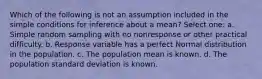 Which of the following is not an assumption included in the simple conditions for inference about a mean? Select one: a. Simple random sampling with no nonresponse or other practical difficulty. b. Response variable has a perfect Normal distribution in the population. c. The population mean is known. d. The population standard deviation is known.