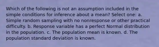 Which of the following is not an assumption included in the simple conditions for inference about a mean? Select one: a. Simple random sampling with no nonresponse or other practical difficulty. b. Response variable has a perfect Normal distribution in the population. c. The population mean is known. d. The population standard deviation is known.