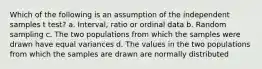 Which of the following is an assumption of the independent samples t test? a. Interval, ratio or ordinal data b. Random sampling c. The two populations from which the samples were drawn have equal variances d. The values in the two populations from which the samples are drawn are normally distributed