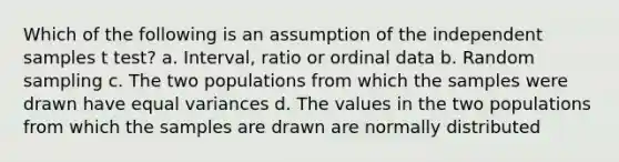 Which of the following is an assumption of the independent samples t test? a. Interval, ratio or ordinal data b. Random sampling c. The two populations from which the samples were drawn have equal variances d. The values in the two populations from which the samples are drawn are normally distributed