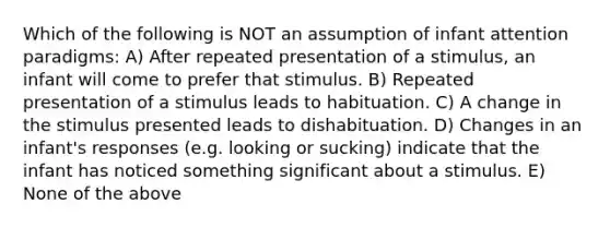 Which of the following is NOT an assumption of infant attention paradigms: A) After repeated presentation of a stimulus, an infant will come to prefer that stimulus. B) Repeated presentation of a stimulus leads to habituation. C) A change in the stimulus presented leads to dishabituation. D) Changes in an infant's responses (e.g. looking or sucking) indicate that the infant has noticed something significant about a stimulus. E) None of the above