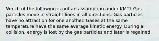 Which of the following is not an assumption under KMT? Gas particles move in straight lines in all directions. Gas particles have no attraction for one another. Gases at the same temperature have the same average kinetic energy. During a collision, energy is lost by the gas particles and later is regained.