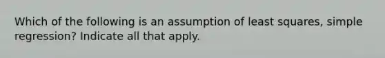 Which of the following is an assumption of least squares, simple regression? Indicate all that apply.