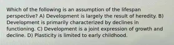 Which of the following is an assumption of the lifespan perspective? A) Development is largely the result of heredity. B) Development is primarily characterized by declines in functioning. C) Development is a joint expression of growth and decline. D) Plasticity is limited to early childhood.