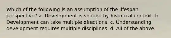 Which of the following is an assumption of the lifespan perspective? a. Development is shaped by historical context. b. Development can take multiple directions. c. Understanding development requires multiple disciplines. d. All of the above.