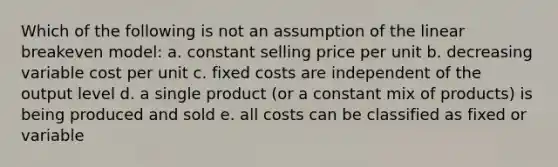 Which of the following is not an assumption of the linear breakeven model: a. constant selling price per unit b. decreasing variable cost per unit c. fixed costs are independent of the output level d. a single product (or a constant mix of products) is being produced and sold e. all costs can be classified as fixed or variable