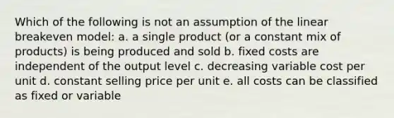 Which of the following is not an assumption of the linear breakeven model: a. a single product (or a constant mix of products) is being produced and sold b. fixed costs are independent of the output level c. decreasing variable cost per unit d. constant selling price per unit e. all costs can be classified as fixed or variable