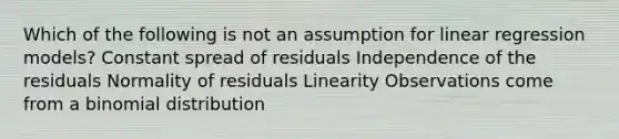 Which of the following is not an assumption for linear regression models? Constant spread of residuals Independence of the residuals Normality of residuals Linearity Observations come from a binomial distribution