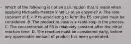 Which of the following is not an assumption that is made when applying Michaelis-Menten kinetics to an enzyme? A. The rate constant of E + P re-associating to form the ES complex must be considered. B. The product release is a rapid step in the process. C. The concentration of ES is relatively constant after the initial reaction time. D. The reaction must be considered early, before any appreciable amount of product has been generated.