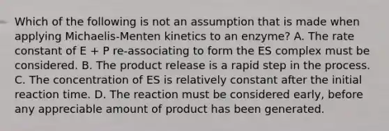 Which of the following is not an assumption that is made when applying Michaelis-Menten kinetics to an enzyme? A. The rate constant of E + P re-associating to form the ES complex must be considered. B. The product release is a rapid step in the process. C. The concentration of ES is relatively constant after the initial reaction time. D. The reaction must be considered early, before any appreciable amount of product has been generated.