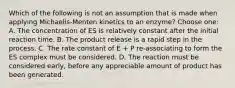 Which of the following is not an assumption that is made when applying Michaelis-Menten kinetics to an enzyme? Choose one: A. The concentration of ES is relatively constant after the initial reaction time. B. The product release is a rapid step in the process. C. The rate constant of E + P re-associating to form the ES complex must be considered. D. The reaction must be considered early, before any appreciable amount of product has been generated.