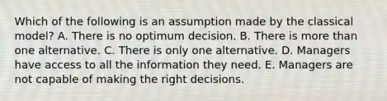 Which of the following is an assumption made by the classical model? A. There is no optimum decision. B. There is more than one alternative. C. There is only one alternative. D. Managers have access to all the information they need. E. Managers are not capable of making the right decisions.