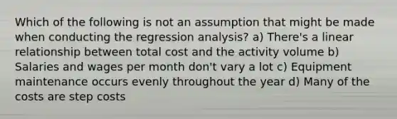 Which of the following is not an assumption that might be made when conducting the regression analysis? a) There's a linear relationship between total cost and the activity volume b) Salaries and wages per month don't vary a lot c) Equipment maintenance occurs evenly throughout the year d) Many of the costs are step costs