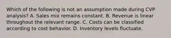 Which of the following is not an assumption made during CVP​ analysis? A. Sales mix remains constant. B. Revenue is linear throughout the relevant range. C. Costs can be classified according to cost behavior. D. Inventory levels fluctuate.