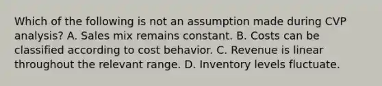 Which of the following is not an assumption made during CVP​ analysis? A. Sales mix remains constant. B. Costs can be classified according to cost behavior. C. Revenue is linear throughout the relevant range. D. Inventory levels fluctuate.