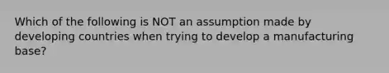 Which of the following is NOT an assumption made by developing countries when trying to develop a manufacturing base?