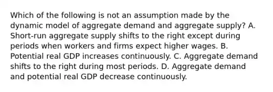 Which of the following is not an assumption made by the dynamic model of aggregate demand and aggregate supply? A. Short-run aggregate supply shifts to the right except during periods when workers and firms expect higher wages. B. Potential real GDP increases continuously. C. Aggregate demand shifts to the right during most periods. D. Aggregate demand and potential real GDP decrease continuously.