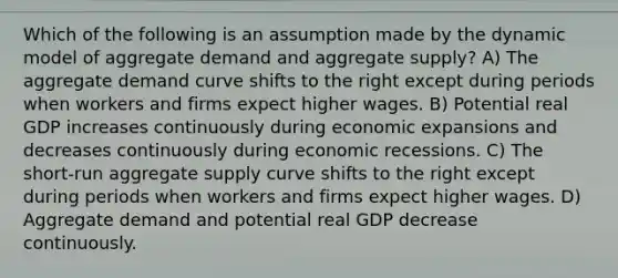 Which of the following is an assumption made by the dynamic model of aggregate demand and aggregate supply? A) The aggregate demand curve shifts to the right except during periods when workers and firms expect higher wages. B) Potential real GDP increases continuously during economic expansions and decreases continuously during economic recessions. C) The short-run aggregate supply curve shifts to the right except during periods when workers and firms expect higher wages. D) Aggregate demand and potential real GDP decrease continuously.