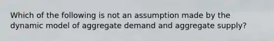 Which of the following is not an assumption made by the dynamic model of aggregate demand and aggregate supply?