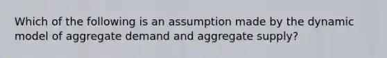 Which of the following is an assumption made by the dynamic model of aggregate demand and aggregate supply?