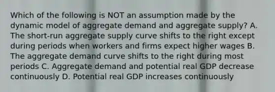 Which of the following is NOT an assumption made by the dynamic model of aggregate demand and aggregate supply? A. The short-run aggregate supply curve shifts to the right except during periods when workers and firms expect higher wages B. The aggregate demand curve shifts to the right during most periods C. Aggregate demand and potential real GDP decrease continuously D. Potential real GDP increases continuously