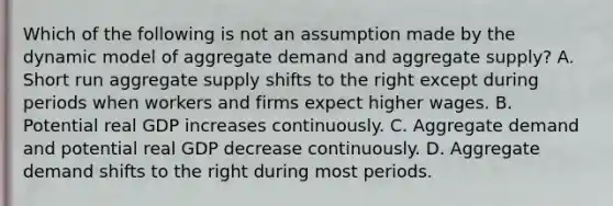 Which of the following is not an assumption made by the dynamic model of aggregate demand and aggregate​ supply? A. Short run aggregate supply shifts to the right except during periods when workers and firms expect higher wages. B. Potential real GDP increases continuously. C. Aggregate demand and potential real GDP decrease continuously. D. Aggregate demand shifts to the right during most periods.