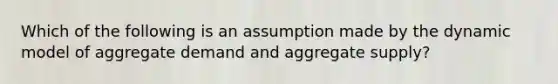 Which of the following is an assumption made by the dynamic model of aggregate demand and aggregate​ supply?