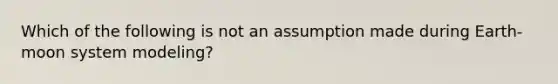 Which of the following is not an assumption made during Earth-moon system modeling?