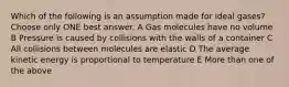 Which of the following is an assumption made for ideal gases? Choose only ONE best answer. A Gas molecules have no volume B Pressure is caused by collisions with the walls of a container C All collisions between molecules are elastic D The average kinetic energy is proportional to temperature E More than one of the above