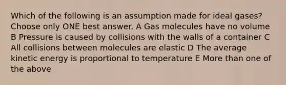 Which of the following is an assumption made for ideal gases? Choose only ONE best answer. A Gas molecules have no volume B Pressure is caused by collisions with the walls of a container C All collisions between molecules are elastic D The average kinetic energy is proportional to temperature E More than one of the above