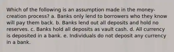 Which of the following is an assumption made in the money-creation process? a. Banks only lend to borrowers who they know will pay them back. b. Banks lend out all deposits and hold no reserves. c. Banks hold all deposits as vault cash. d. All currency is deposited in a bank. e. Individuals do not deposit any currency in a bank.