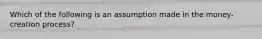 Which of the following is an assumption made in the money-creation process?