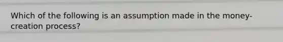 Which of the following is an assumption made in the money-creation process?