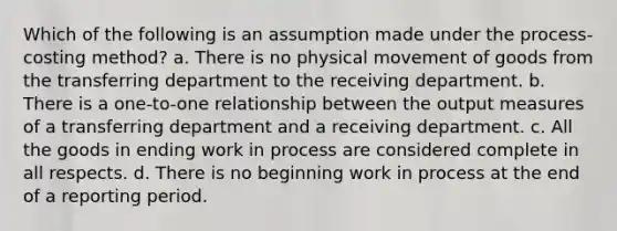 Which of the following is an assumption made under the process-costing method? a. There is no physical movement of goods from the transferring department to the receiving department. b. There is a one-to-one relationship between the output measures of a transferring department and a receiving department. c. All the goods in ending work in process are considered complete in all respects. d. There is no beginning work in process at the end of a reporting period.