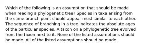 Which of the following is an assumption that should be made when reading a phylogenetic tree? Species in taxa arising from the same branch point should appear most similar to each other. The sequence of branching in a tree indicates the absolute ages of the particular species. A taxon on a phylogenetic tree evolved from the taxon next to it. None of the listed assumptions should be made. All of the listed assumptions should be made.