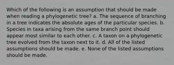 Which of the following is an assumption that should be made when reading a phylogenetic tree? a. The sequence of branching in a tree indicates the absolute ages of the particular species. b. Species in taxa arising from the same branch point should appear most similar to each other. c. A taxon on a phylogenetic tree evolved from the taxon next to it. d. All of the listed assumptions should be made. e. None of the listed assumptions should be made.