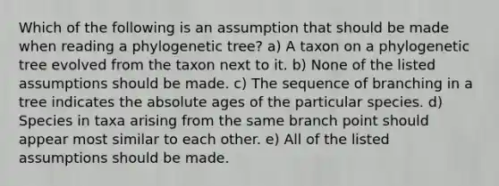 Which of the following is an assumption that should be made when reading a phylogenetic tree? a) A taxon on a phylogenetic tree evolved from the taxon next to it. b) None of the listed assumptions should be made. c) The sequence of branching in a tree indicates the absolute ages of the particular species. d) Species in taxa arising from the same branch point should appear most similar to each other. e) All of the listed assumptions should be made.