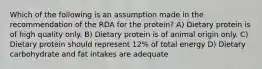 Which of the following is an assumption made in the recommendation of the RDA for the protein? A) Dietary protein is of high quality only. B) Dietary protein is of animal origin only. C) Dietary protein should represent 12% of total energy D) Dietary carbohydrate and fat intakes are adequate