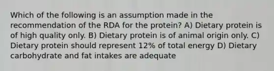 Which of the following is an assumption made in the recommendation of the RDA for the protein? A) Dietary protein is of high quality only. B) Dietary protein is of animal origin only. C) Dietary protein should represent 12% of total energy D) Dietary carbohydrate and fat intakes are adequate