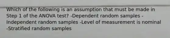 Which of the following is an assumption that must be made in Step 1 of the ANOVA test? -Dependent random samples -Independent random samples -Level of measurement is nominal -Stratified random samples