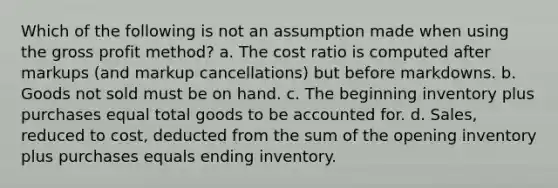 Which of the following is not an assumption made when using the gross profit method? a. The cost ratio is computed after markups (and markup cancellations) but before markdowns. b. Goods not sold must be on hand. c. The beginning inventory plus purchases equal total goods to be accounted for. d. Sales, reduced to cost, deducted from the sum of the opening inventory plus purchases equals ending inventory.