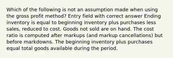 Which of the following is not an assumption made when using the <a href='https://www.questionai.com/knowledge/klIB6Lsdwh-gross-profit' class='anchor-knowledge'>gross profit</a> method? Entry field with correct answer Ending inventory is equal to beginning inventory plus purchases less sales, reduced to cost. Goods not sold are on hand. The cost ratio is computed after markups (and markup cancellations) but before markdowns. The beginning inventory plus purchases equal total goods available during the period.