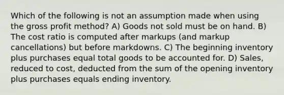 Which of the following is not an assumption made when using the gross profit method? A) Goods not sold must be on hand. B) The cost ratio is computed after markups (and markup cancellations) but before markdowns. C) The beginning inventory plus purchases equal total goods to be accounted for. D) Sales, reduced to cost, deducted from the sum of the opening inventory plus purchases equals ending inventory.