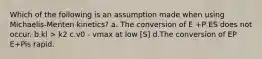 Which of the following is an assumption made when using Michaelis-Menten kinetics? a. The conversion of E +P ES does not occur. b.kl > k2 c.v0 - vmax at low [S] d.The conversion of EP E+Pis rapid.