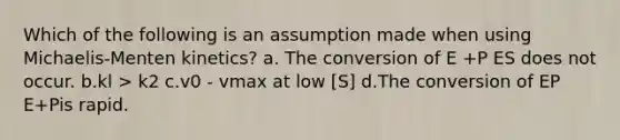 Which of the following is an assumption made when using Michaelis-Menten kinetics? a. The conversion of E +P ES does not occur. b.kl > k2 c.v0 - vmax at low [S] d.The conversion of EP E+Pis rapid.