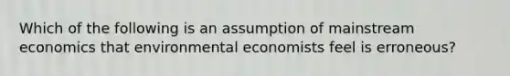 Which of the following is an assumption of mainstream economics that environmental economists feel is erroneous?