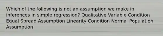 Which of the following is not an assumption we make in inferences in simple regression? Qualitative Variable Condition Equal Spread Assumption Linearity Condition Normal Population Assumption