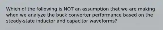 Which of the following is NOT an assumption that we are making when we analyze the buck converter performance based on the steady-state inductor and capacitor waveforms?