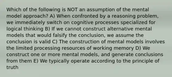 Which of the following is NOT an assumption of the mental model approach? A) When confronted by a reasoning problem, we immediately switch on cognitive processes specialized for logical thinking B) If we cannot construct alternative mental models that would falsify the conclusion, we assume the conclusion is valid C) The construction of mental models involves the limited processing resources of working memory D) We construct one or more mental models, and generate conclusions from them E) We typically operate according to the principle of truth